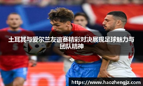土耳其与爱尔兰友谊赛精彩对决展现足球魅力与团队精神